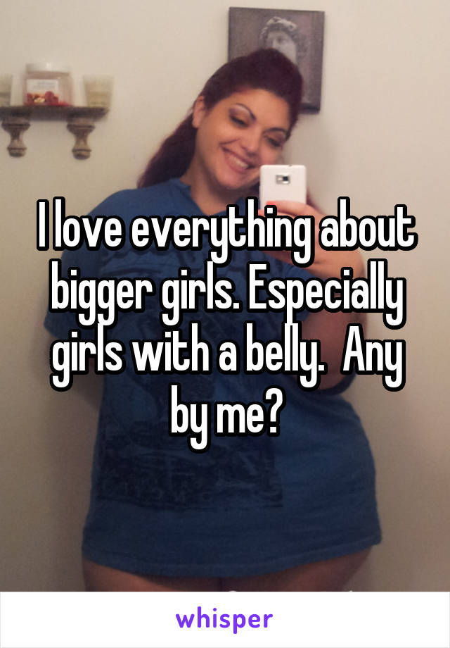 I love everything about bigger girls. Especially girls with a belly.  Any by me?