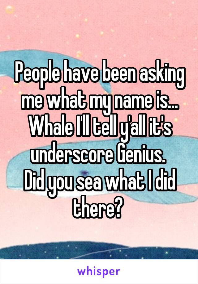 People have been asking me what my name is...
Whale I'll tell y'all it's underscore Genius. 
Did you sea what I did there? 