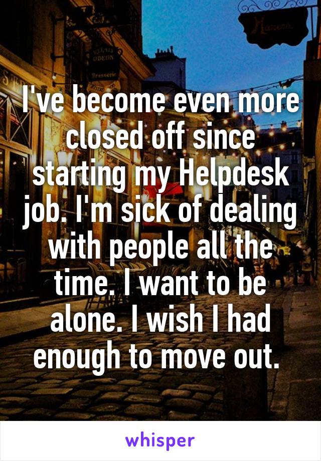 I've become even more closed off since starting my Helpdesk job. I'm sick of dealing with people all the time. I want to be alone. I wish I had enough to move out. 