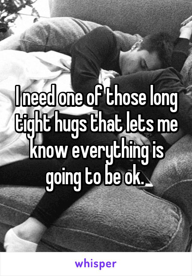 I need one of those long tight hugs that lets me know everything is going to be ok. 