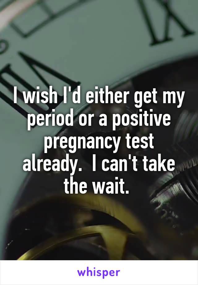 I wish I'd either get my period or a positive pregnancy test already.  I can't take the wait. 