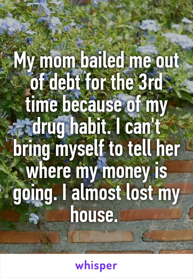 My mom bailed me out of debt for the 3rd time because of my drug habit. I can't bring myself to tell her where my money is going. I almost lost my house. 