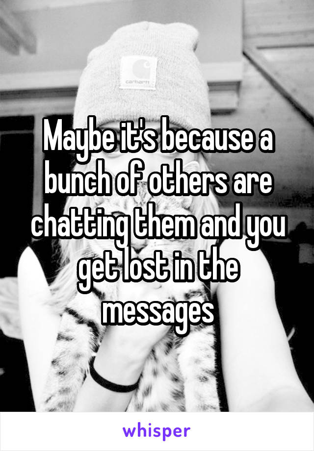 Maybe it's because a bunch of others are chatting them and you get lost in the messages