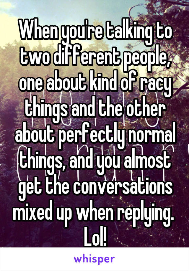 When you're talking to two different people, one about kind of racy things and the other about perfectly normal things, and you almost get the conversations mixed up when replying.  Lol!