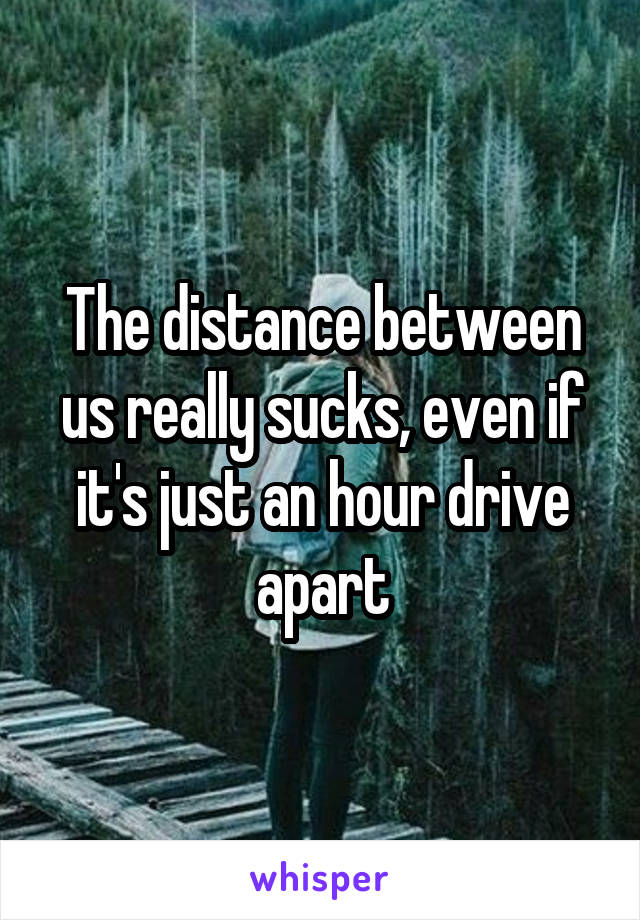 The distance between us really sucks, even if it's just an hour drive apart