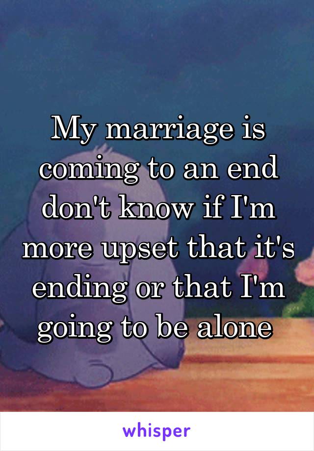 My marriage is coming to an end don't know if I'm more upset that it's ending or that I'm going to be alone 