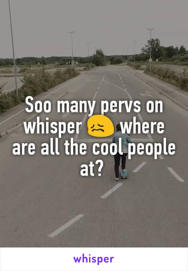 Soo many pervs on whisper 😖 where are all the cool people at? 