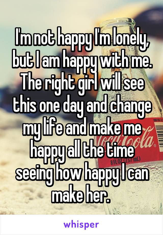 I'm not happy I'm lonely, but I am happy with me. The right girl will see this one day and change my life and make me happy all the time seeing how happy I can make her. 