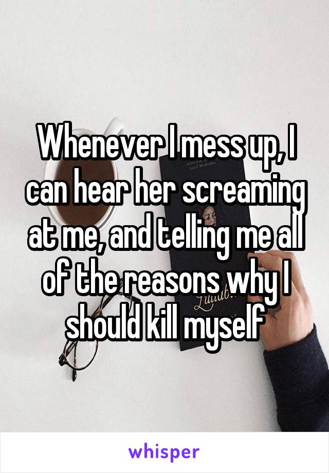 Whenever I mess up, I can hear her screaming at me, and telling me all of the reasons why I should kill myself