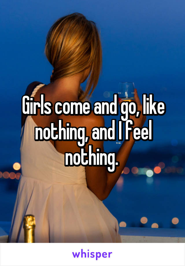 Girls come and go, like nothing, and I feel nothing. 