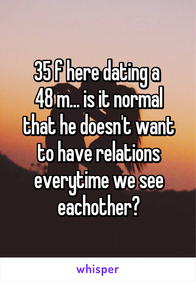 35 f here dating a 
48 m... is it normal that he doesn't want to have relations everytime we see eachother?