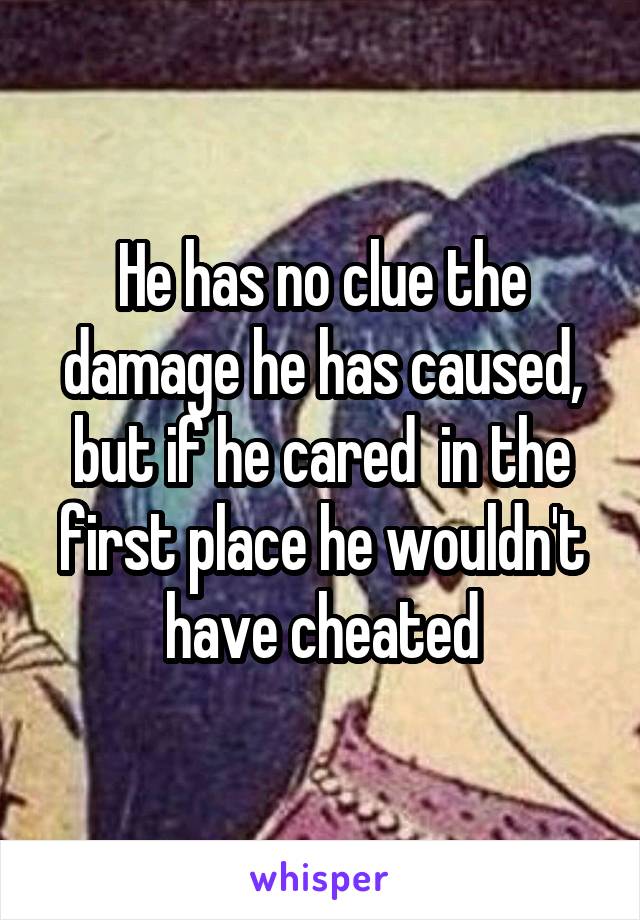 He has no clue the damage he has caused, but if he cared  in the first place he wouldn't have cheated