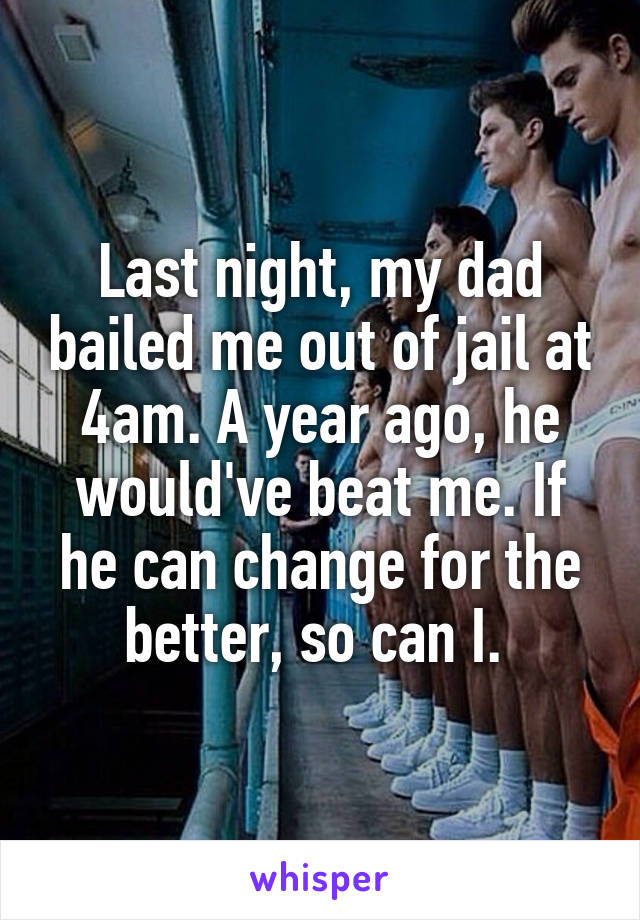 Last night, my dad bailed me out of jail at 4am. A year ago, he would've beat me. If he can change for the better, so can I. 