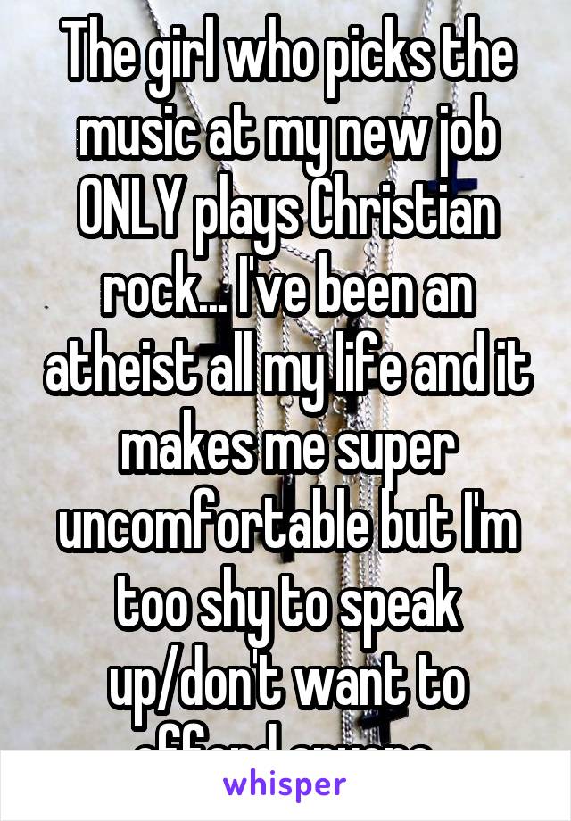 The girl who picks the music at my new job ONLY plays Christian rock... I've been an atheist all my life and it makes me super uncomfortable but I'm too shy to speak up/don't want to offend anyone.