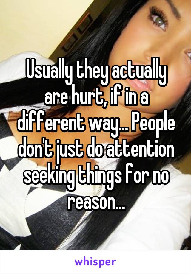 Usually they actually are hurt, if in a different way... People don't just do attention seeking things for no reason...