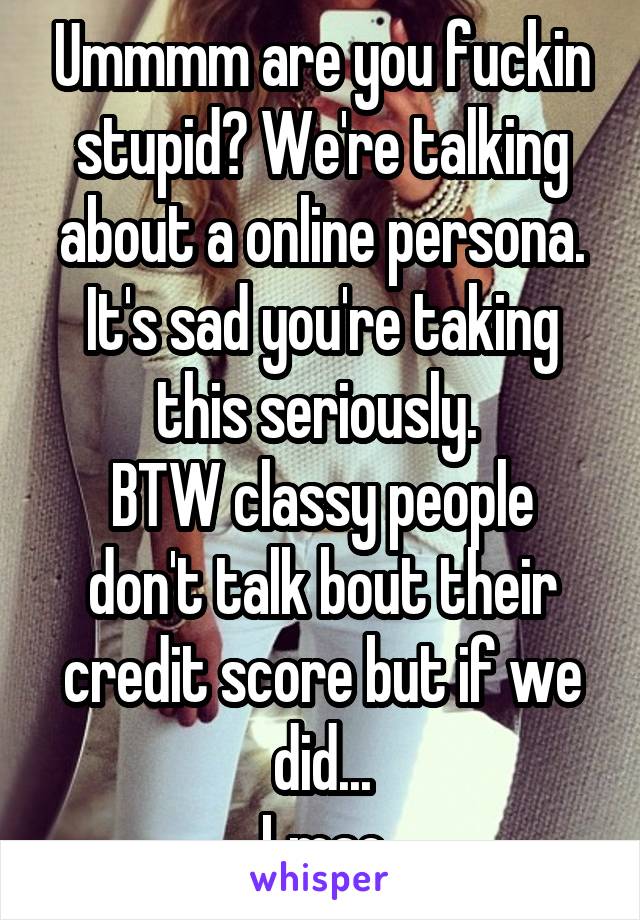 Ummmm are you fuckin stupid? We're talking about a online persona. It's sad you're taking this seriously. 
BTW classy people don't talk bout their credit score but if we did...
Lmao