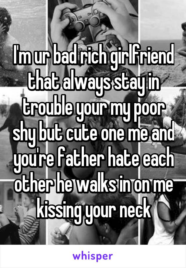 I'm ur bad rich girlfriend that always stay in trouble your my poor shy but cute one me and you're father hate each other he walks in on me kissing your neck