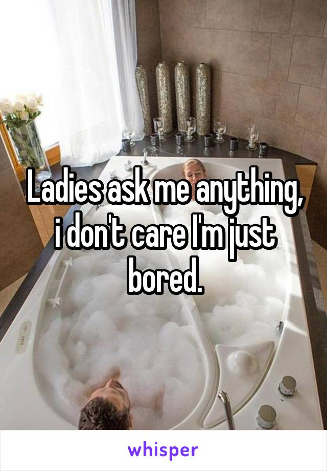 Ladies ask me anything, i don't care I'm just bored.