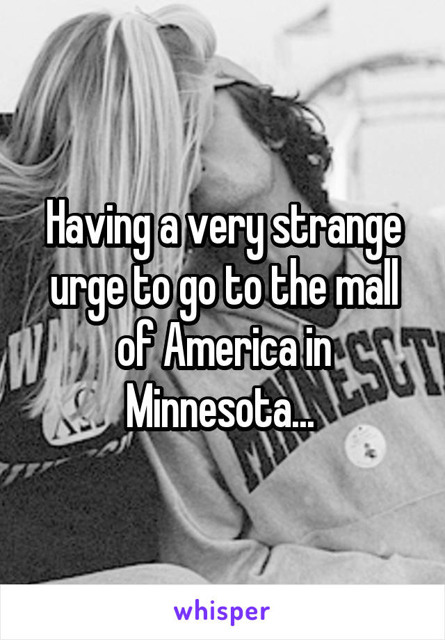 Having a very strange urge to go to the mall of America in Minnesota... 