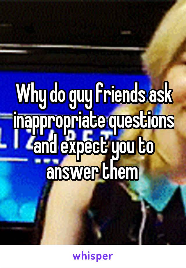 Why do guy friends ask inappropriate questions and expect you to answer them 