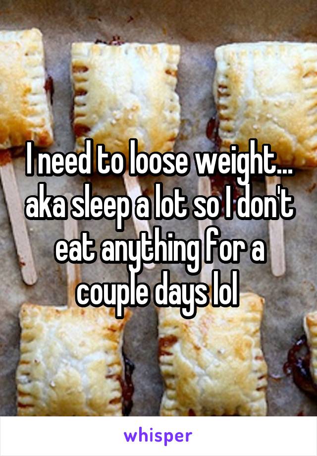 I need to loose weight... aka sleep a lot so I don't eat anything for a couple days lol 