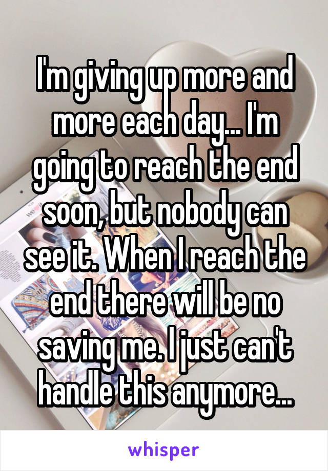 I'm giving up more and more each day... I'm going to reach the end soon, but nobody can see it. When I reach the end there will be no saving me. I just can't handle this anymore...