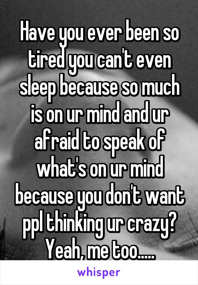 Have you ever been so tired you can't even sleep because so much is on ur mind and ur afraid to speak of what's on ur mind because you don't want ppl thinking ur crazy? Yeah, me too.....