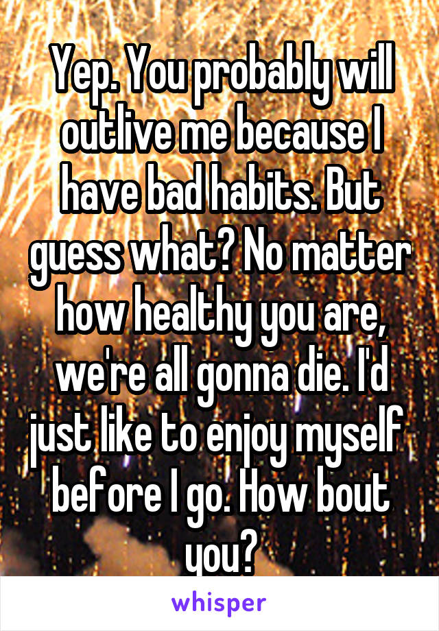 Yep. You probably will outlive me because I have bad habits. But guess what? No matter how healthy you are, we're all gonna die. I'd just like to enjoy myself  before I go. How bout you?