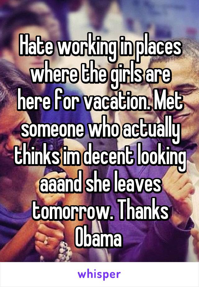 Hate working in places where the girls are here for vacation. Met someone who actually thinks im decent looking aaand she leaves tomorrow. Thanks Obama 