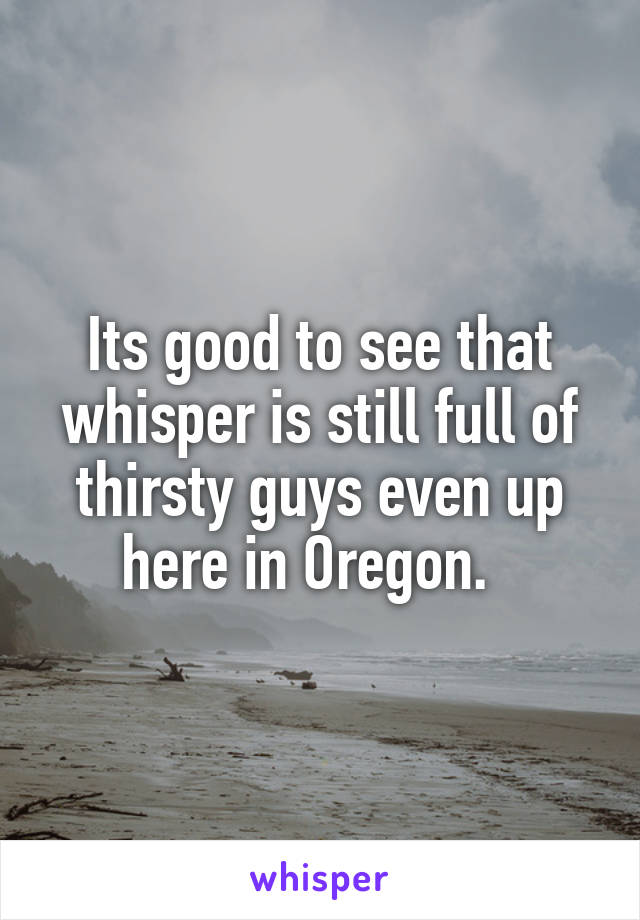 Its good to see that whisper is still full of thirsty guys even up here in Oregon.  