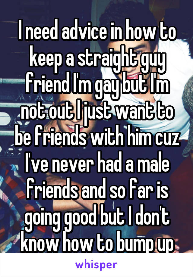 I need advice in how to keep a straight guy friend I'm gay but I'm not out I just want to be friends with him cuz I've never had a male friends and so far is going good but I don't know how to bump up