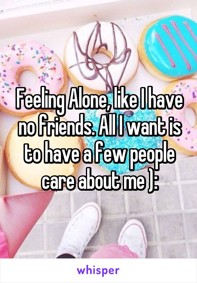 Feeling Alone, like I have no friends. All I want is to have a few people care about me ):