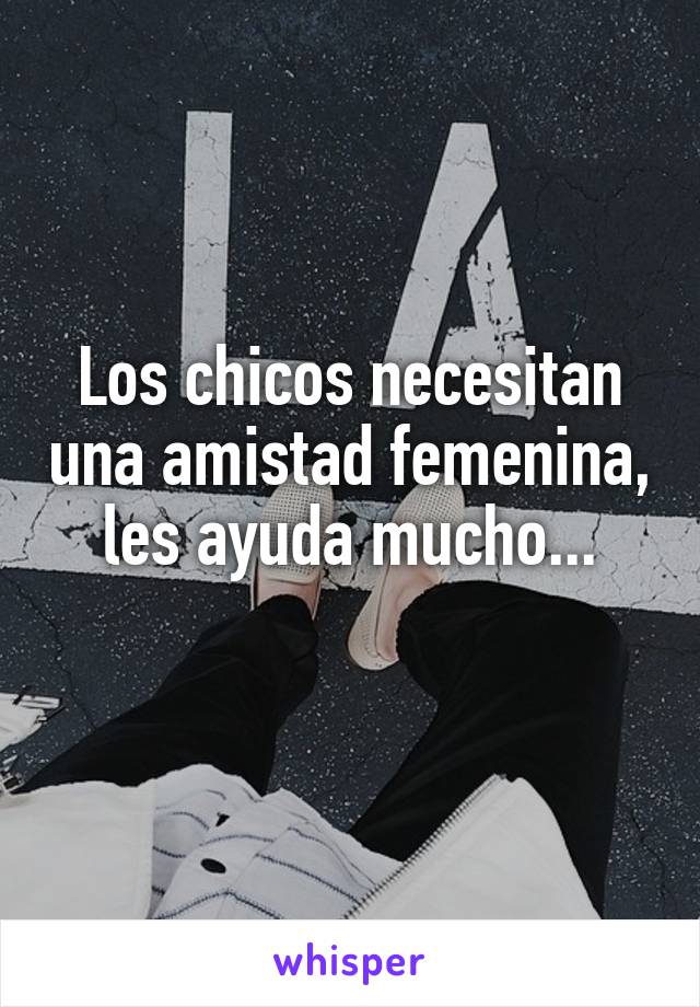 Los chicos necesitan una amistad femenina, les ayuda mucho...
