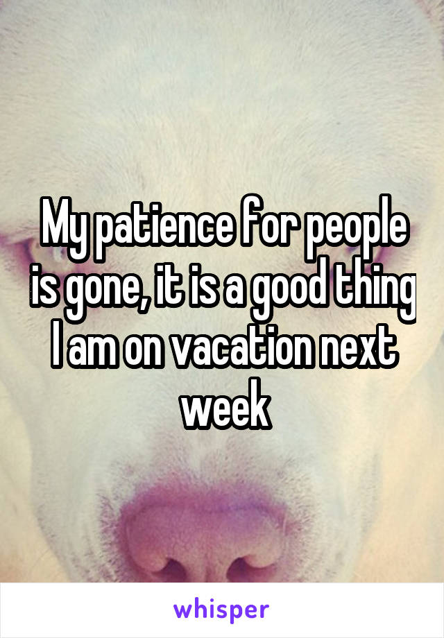 My patience for people is gone, it is a good thing I am on vacation next week