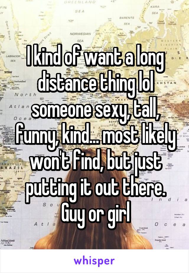 I kind of want a long distance thing lol someone sexy, tall, funny, kind... most likely won't find, but just putting it out there. Guy or girl