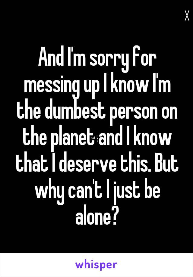 And I'm sorry for messing up I know I'm the dumbest person on the planet and I know that I deserve this. But why can't I just be alone?