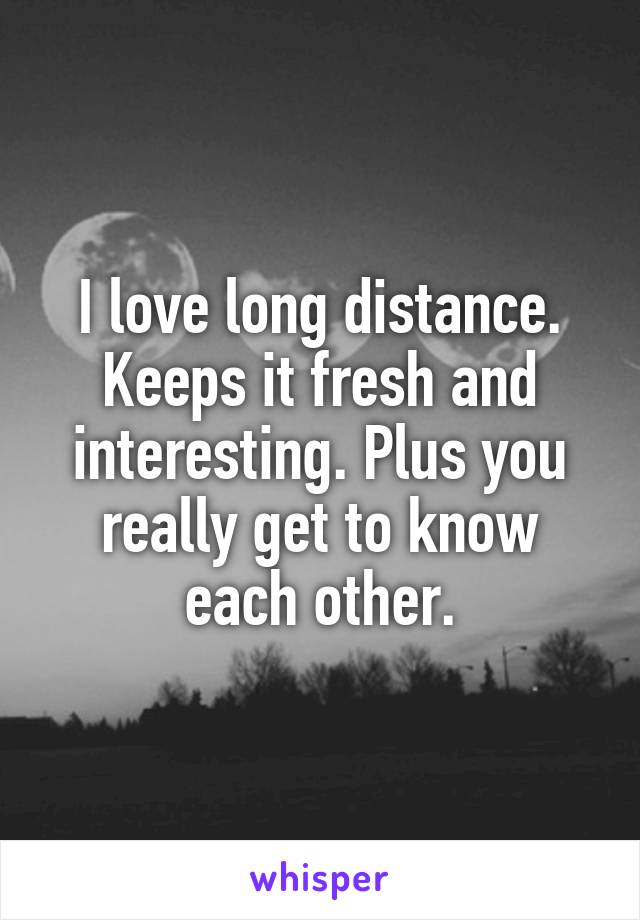 I love long distance. Keeps it fresh and interesting. Plus you really get to know each other.