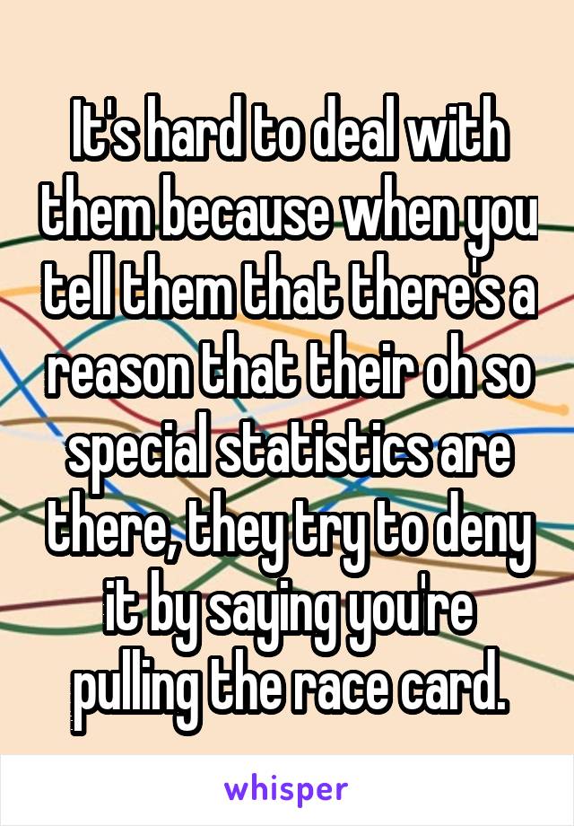 It's hard to deal with them because when you tell them that there's a reason that their oh so special statistics are there, they try to deny it by saying you're pulling the race card.