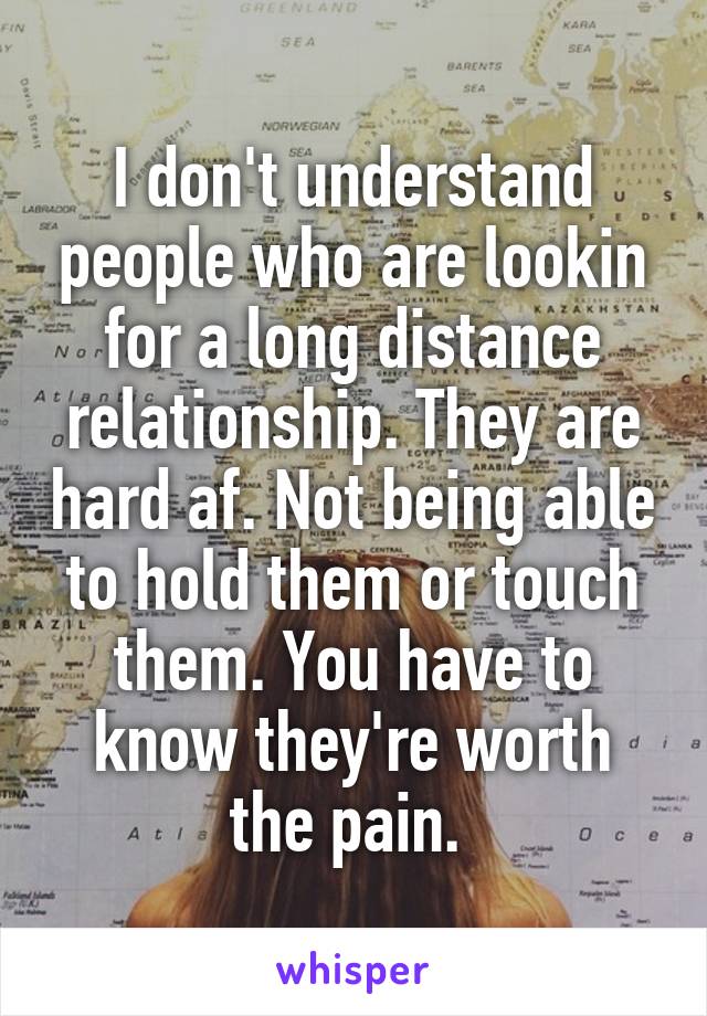 I don't understand people who are lookin for a long distance relationship. They are hard af. Not being able to hold them or touch them. You have to know they're worth the pain. 