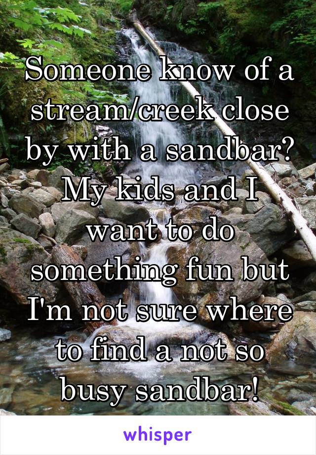 Someone know of a stream/creek close by with a sandbar? My kids and I want to do something fun but I'm not sure where to find a not so busy sandbar!