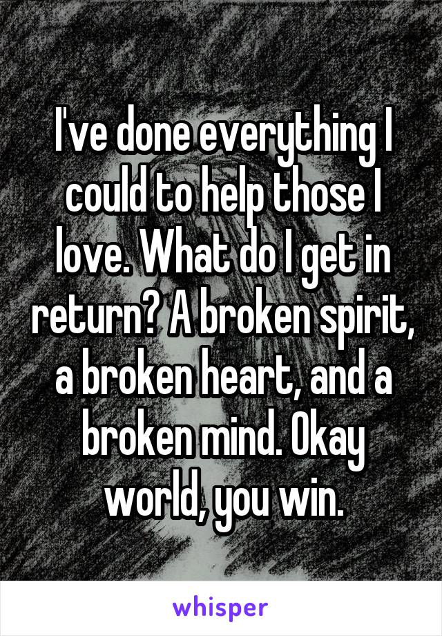 I've done everything I could to help those I love. What do I get in return? A broken spirit, a broken heart, and a broken mind. Okay world, you win.