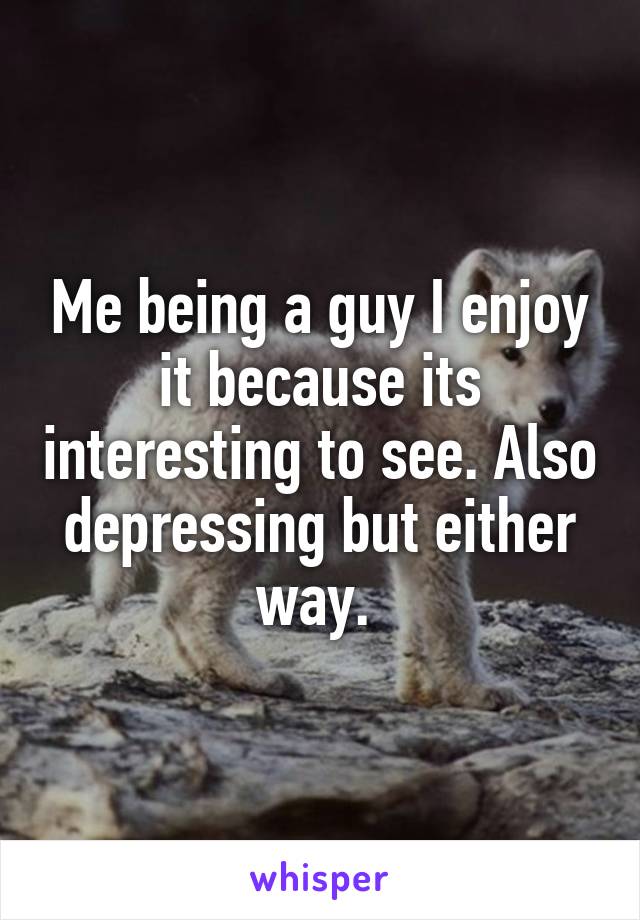 Me being a guy I enjoy it because its interesting to see. Also depressing but either way. 