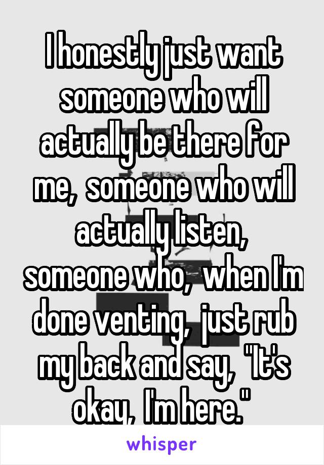 I honestly just want someone who will actually be there for me,  someone who will actually listen,  someone who,  when I'm done venting,  just rub my back and say,  "It's okay,  I'm here." 