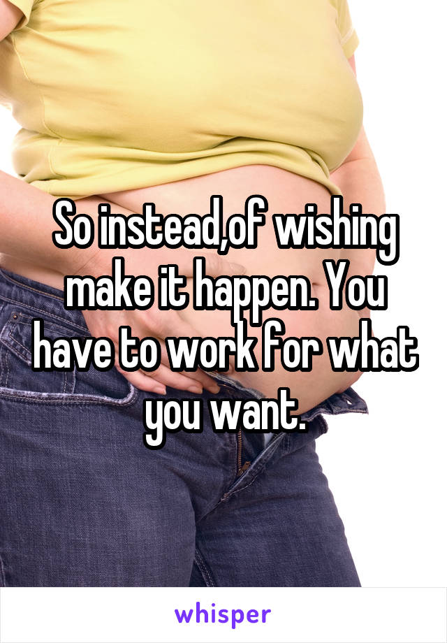 So instead,of wishing make it happen. You have to work for what you want.