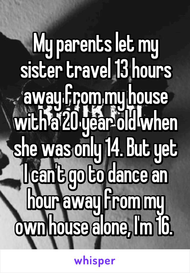 My parents let my sister travel 13 hours away from my house with a 20 year old when she was only 14. But yet I can't go to dance an hour away from my own house alone, I'm 16. 