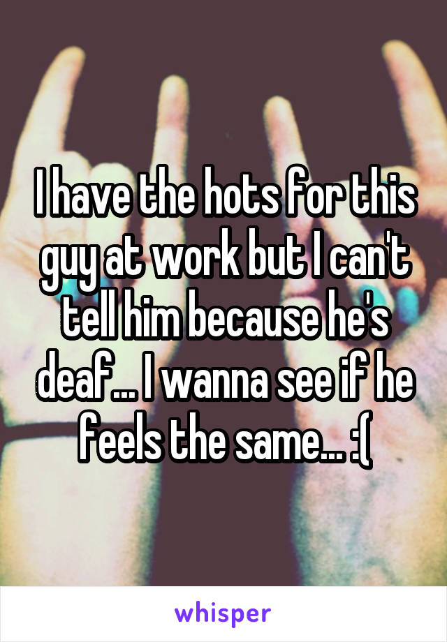 I have the hots for this guy at work but I can't tell him because he's deaf... I wanna see if he feels the same... :(