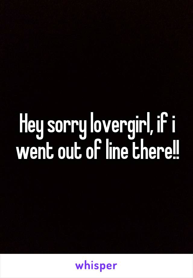 Hey sorry lovergirl, if i went out of line there!!