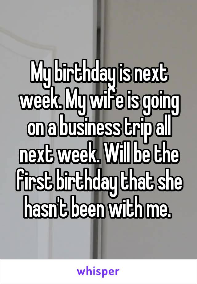 My birthday is next week. My wife is going on a business trip all next week. Will be the first birthday that she hasn't been with me. 