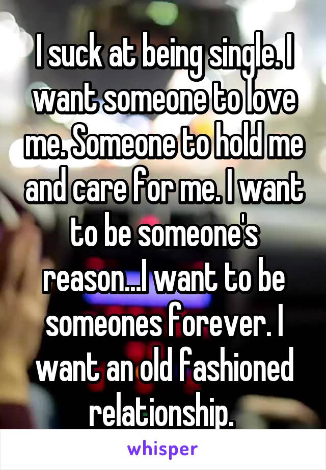 I suck at being single. I want someone to love me. Someone to hold me and care for me. I want to be someone's reason...I want to be someones forever. I want an old fashioned relationship. 