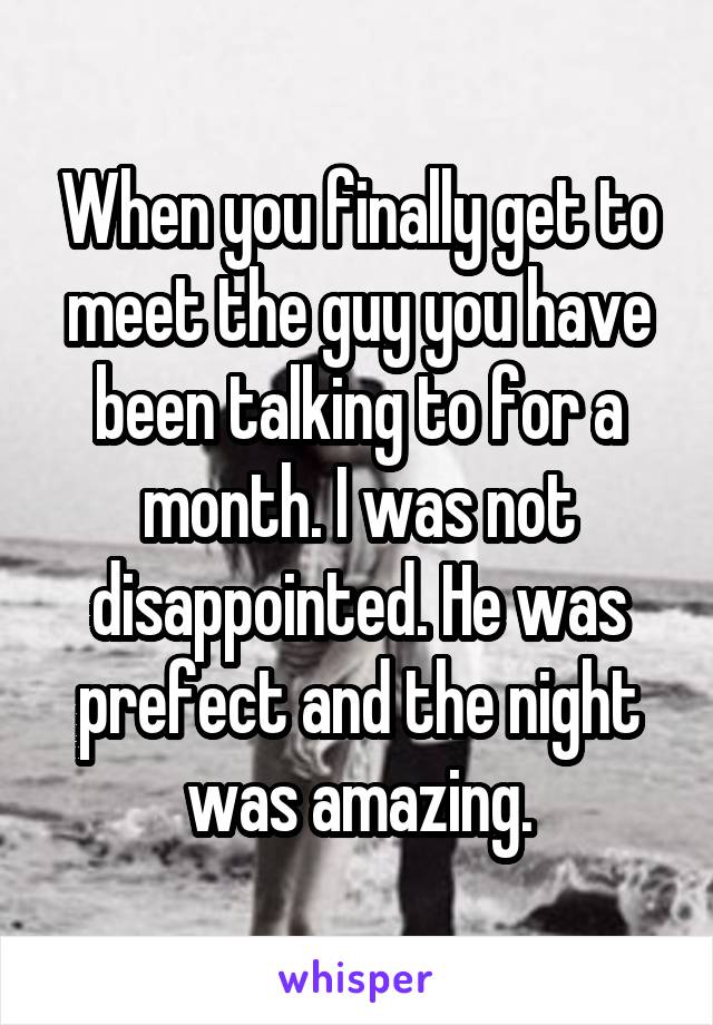 When you finally get to meet the guy you have been talking to for a month. I was not disappointed. He was prefect and the night was amazing.